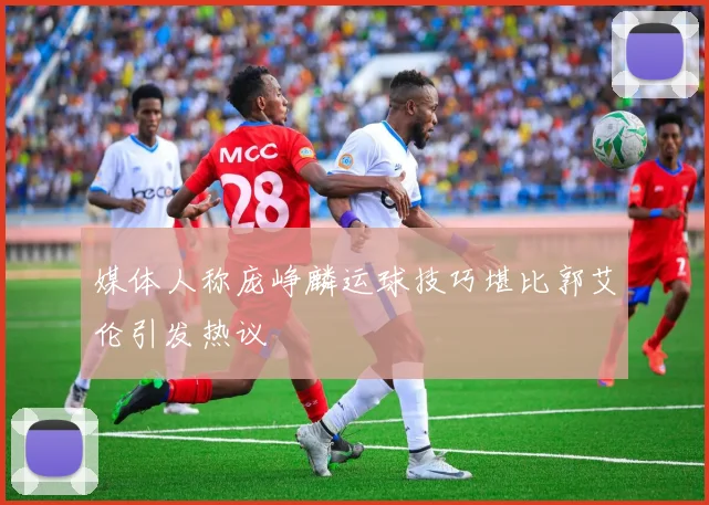 媒体人称庞峥麟运球技巧堪比郭艾伦引发热议