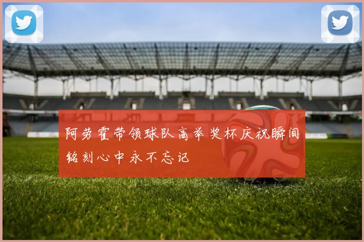 阿劳霍带领球队高举奖杯庆祝瞬间铭刻心中永不忘记
