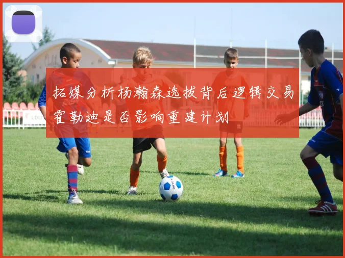 拓媒分析杨瀚森选拔背后逻辑交易霍勒迪是否影响重建计划