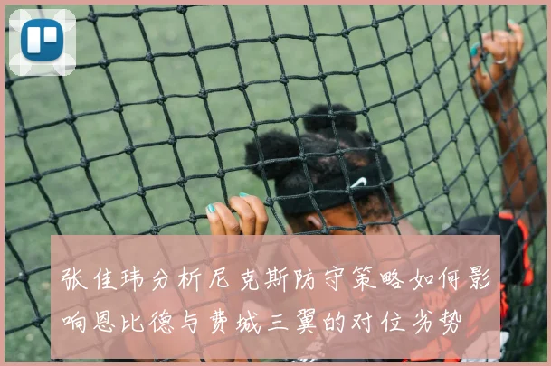 张佳玮分析尼克斯防守策略如何影响恩比德与费城三翼的对位劣势