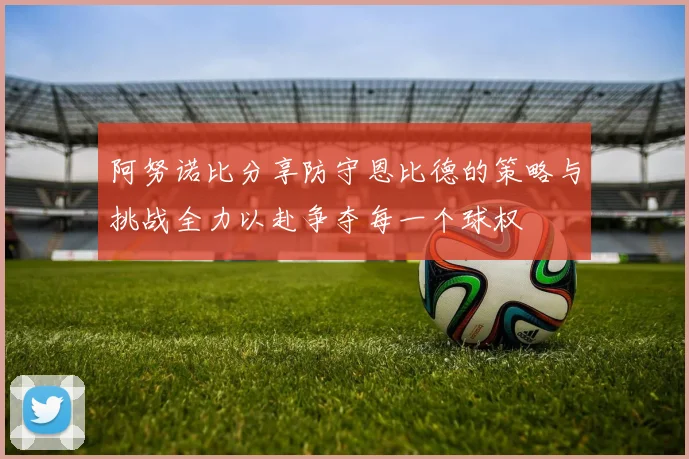 阿努诺比分享防守恩比德的策略与挑战全力以赴争夺每一个球权