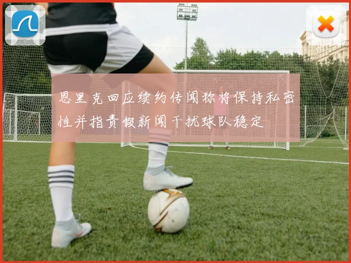 恩里克回应续约传闻称将保持私密性并指责假新闻干扰球队稳定