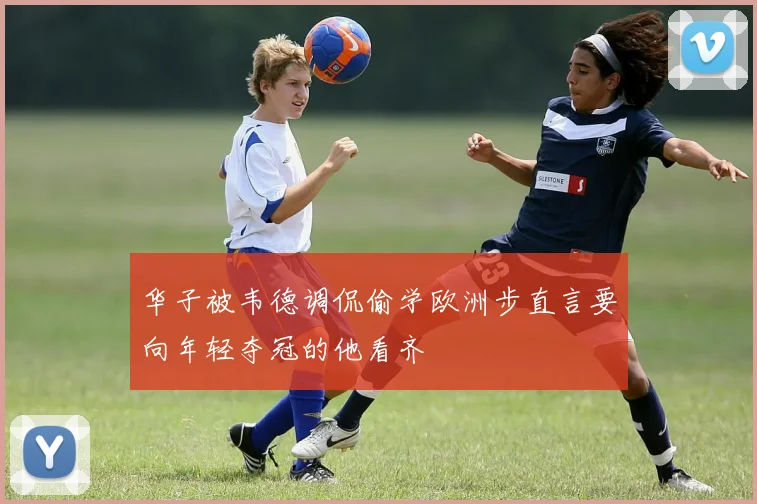 华子被韦德调侃偷学欧洲步直言要向年轻夺冠的他看齐