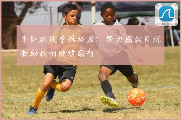 李弘权谈夺冠经历：努力成就目标激励我们继续前行