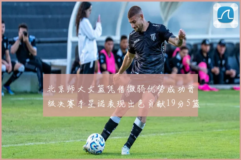 北京师大女篮凭借微弱优势成功晋级决赛李星诺表现出色贡献19分5篮板