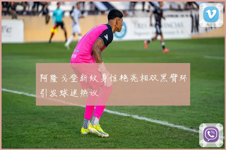 阿隆戈登新纹身惊艳亮相双黑臂环引发球迷热议