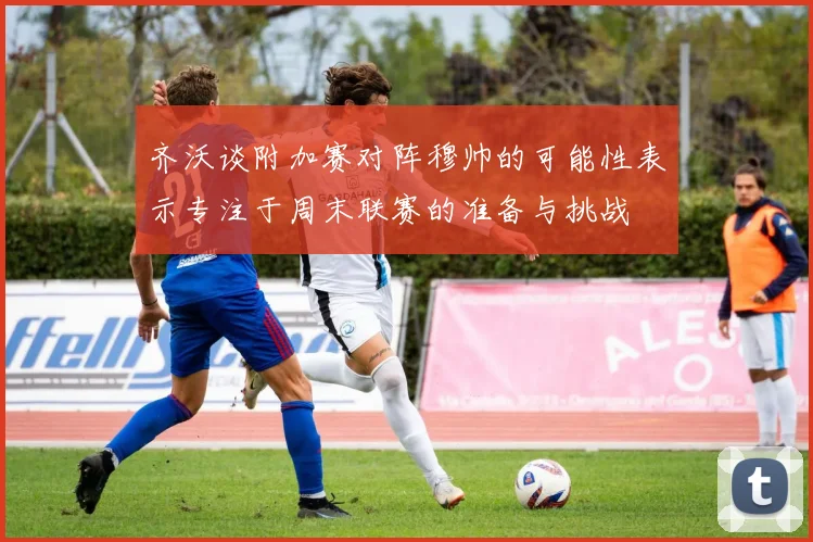 齐沃谈附加赛对阵穆帅的可能性表示专注于周末联赛的准备与挑战