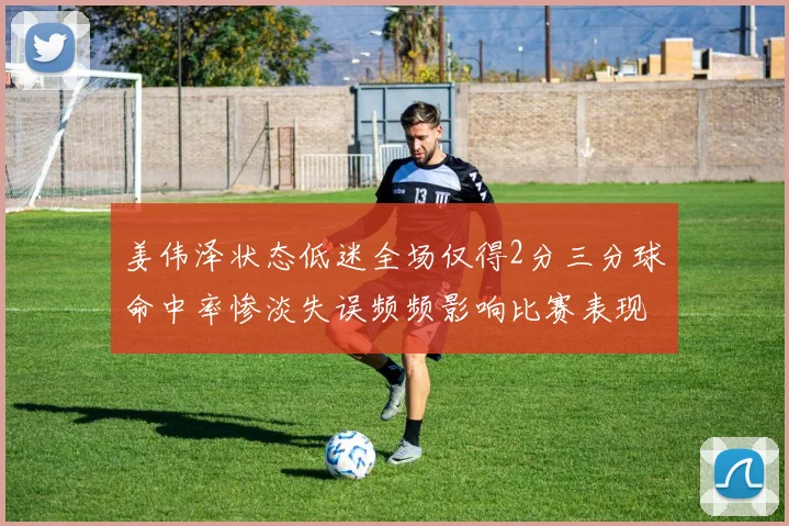 姜伟泽状态低迷全场仅得2分三分球命中率惨淡失误频频影响比赛表现