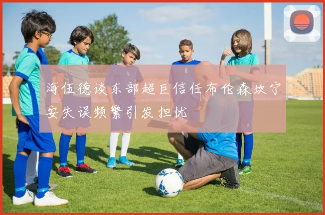 海伍德谈东部超巨信任布伦森坎宁安失误频繁引发担忧