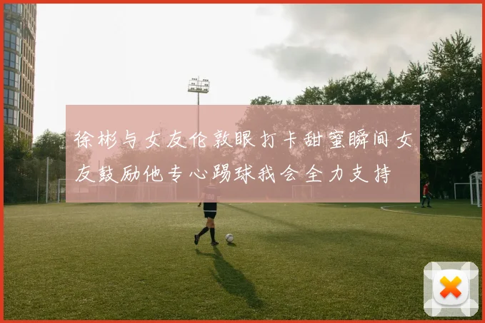 徐彬与女友伦敦眼打卡甜蜜瞬间女友鼓励他专心踢球我会全力支持