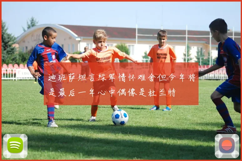 迪班萨坦言绿军情怀难舍但今年将是最后一年心中偶像是杜兰特