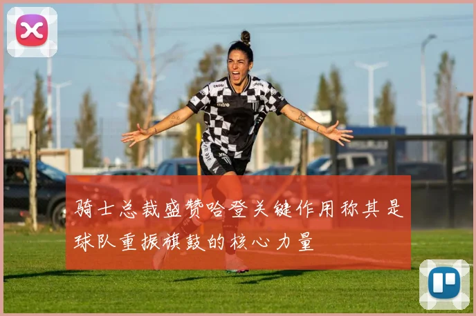 骑士总裁盛赞哈登关键作用称其是球队重振旗鼓的核心力量