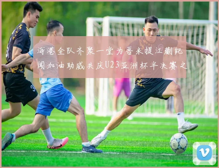 海港全队齐聚一堂为吾米提江蒯纪闻加油助威共庆U23亚洲杯半决赛之夜