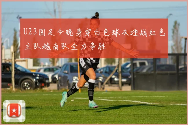 U23国足今晚身穿白色球衣迎战红色主队越南队全力争胜