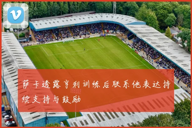 萨卡透露亨利训练后联系他表达持续支持与鼓励