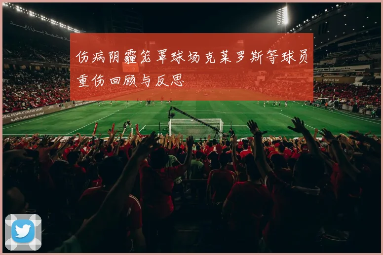 伤病阴霾笼罩球场克莱罗斯等球员重伤回顾与反思