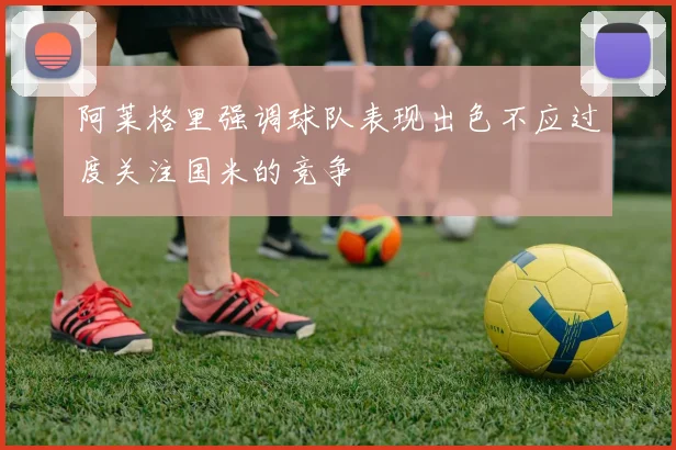 阿莱格里强调球队表现出色不应过度关注国米的竞争