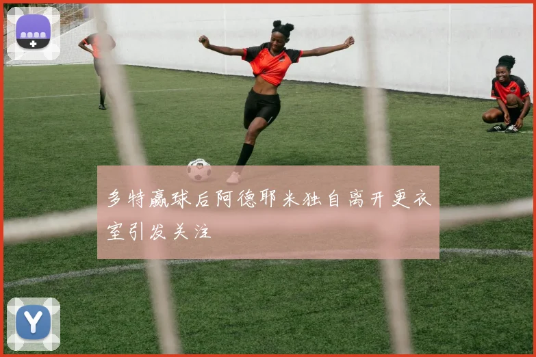 多特赢球后阿德耶米独自离开更衣室引发关注