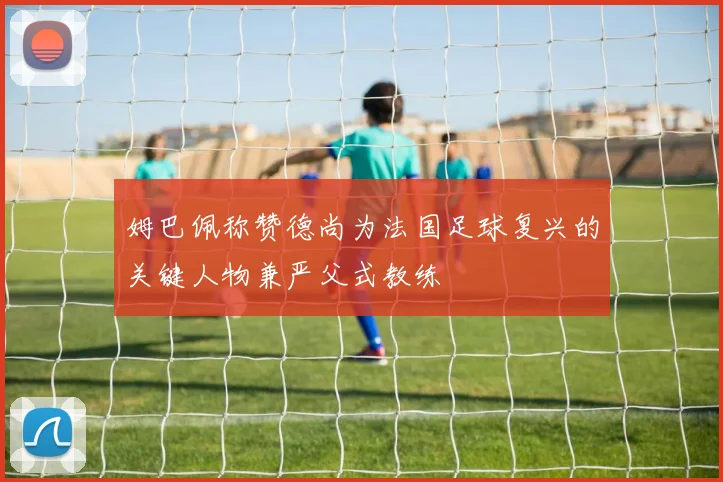 姆巴佩称赞德尚为法国足球复兴的关键人物兼严父式教练