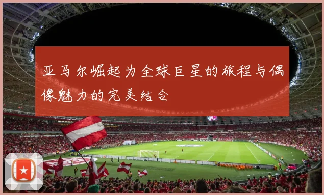 亚马尔崛起为全球巨星的旅程与偶像魅力的完美结合
