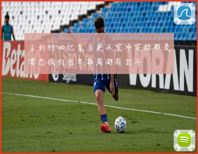 古利特回忆皇马更衣室冲突称那是常态我们当年每周都有打斗